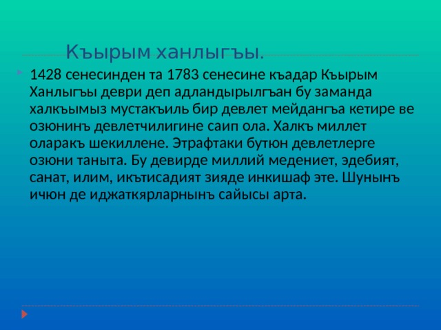  Къырым ханлыгъы. 1428 сенесинден та 1783 сенесине къадар Къырым Ханлыгъы деври деп адландырылгъан бу заманда халкъымыз мустакъиль бир девлет мейдангъа кетире ве озюнинъ девлетчилигине саип ола. Халкъ миллет оларакъ шекиллене. Этрафтаки бутюн девлетлерге озюни таныта. Бу девирде миллий медениет, эдебият, санат, илим, икътисадият зияде инкишаф эте. Шунынъ ичюн де иджаткярларнынъ сайысы арта. 