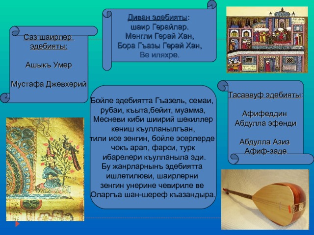  Диван эдебияты :  шаир Герайлар. Менгли Герай Хан, Бора Гъазы Герай Хан, Ве иляхре. Тасаввуф эдебияты : Афифеддин Абдулла эфенди Абдулла Азиз Афиф-заде Саз шаирлер эдебияты : Ашыкъ Умер Мустафа Джевхерий Бойле эдебиятта Гъазель, семаи, рубаи, къыта,бейит, муамма, Месневи киби шиирий шекиллер кениш къулланылгъан, тили исе зенгин, бойле эсерлерде чокъ арап, фарси, турк  ибарелери къулланыла эди. Бу жанрларнынъ эдебиятта ишлетилюви, шаирлерни зенгин унерине чевириле ве Оларгъа шан-шереф къазандыра. 