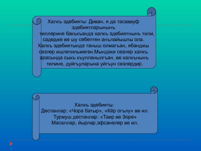 Халкъ эдебияты : Диван, я да тасаввуф эдебиятларынынъ  тиллерине бакъкъанда халкъ эдебиятнынъ тили, садедже ве шу себептен анълайышлы ола. Халкъ эдебиятында таныш олмагъан, ябанджы сезлер ишлетильмеген.Мындаки сезлер халкъ арасында сыкъ къулланылгъан, ве халкънынъ  тилине, дуйгъуларына уйгъун сезлердир. Халкъ эдебияты : Дестанлар : «Чора батыр», «Кёр огълу» ве ил. Турмуш дестанлар : «Таир ве Зоре» Масаллар, йырлар,эфсанелер ве ил. 