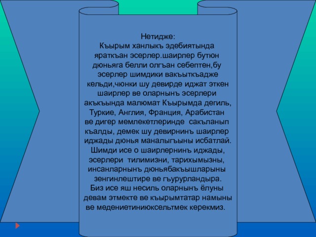 Нетидже : Къырым ханлыкъ эдебиятында яраткъан эсерлер.шаирлер бутюн дюньяга белли олгъан себептен,бу эсерлер шимдики вакъыткъадже  кельди,чюнки шу девирде иджат эткен шаирлер ве оларнынъ эсерлери акъкъында малюмат Къырымда дегиль, Туркие, Англия, Франция, Арабистан ве дигер мемлекетлеринде сакъланып къалды, демек шу девирнинъ шаирлер иджады дюнья маналыгъыны исбатлай. Шимди исе о шаирлернинъ иджады, эсерлери тилимизни, тарихымызны, инсанларнынъ дюньябакъышларыны зенгинлештире ве гъурурландыра. Биз исе яш несиль оларнынъ ёлуны девам этмекте ве къырымтатар намыны ве медениетиниюксельтмек керекмиз. 