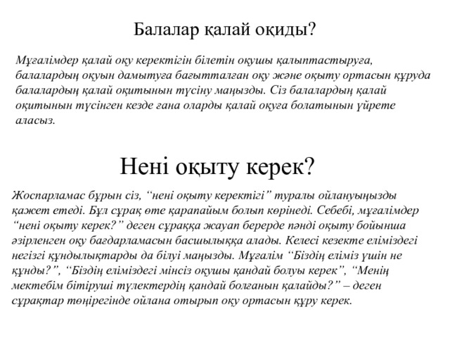 Балалар қалай оқиды? Мұғалімдер қалай оқу керектігін білетін оқушы қалыптастыруға, балалардың оқуын дамытуға бағытталған оқу және оқыту ортасын құруда балалардың қалай оқитынын түсіну маңызды. Сіз балалардың қалай оқитынын түсінген кезде ғана оларды қалай оқуға болатынын үйрете аласыз. Нені оқыту керек? Жоспарламас бұрын сіз, “нені оқыту керектігі” туралы ойлануыңызды қажет етеді. Бұл сұрақ өте қарапайым болып көрінеді. Себебі, мұғалімдер “нені оқыту керек?” деген сұраққа жауап берерде пәнді оқыту бойынша әзірленген оқу бағдарламасын басшылыққа алады. Келесі кезекте еліміздегі негізгі құндылықтарды да білуі маңызды. Мұғалім “Біздің еліміз үшін не құнды?”, “Біздің еліміздегі мінсіз оқушы қандай болуы керек”, “Менің мектебім бітіруші түлектердің қандай болғанын қалайды?” – деген сұрақтар төңірегінде ойлана отырып оқу ортасын құру керек. 