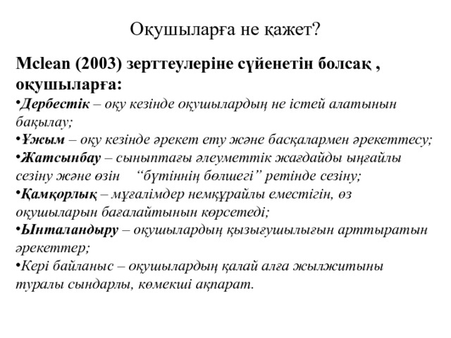 Оқушыларға не қажет? Mclean (2003) зерттеулеріне сүйенетін болсақ , оқушыларға: Дербестік – оқу кезінде оқушылардың не істей алатынын бақылау; Ұжым – оқу кезінде әрекет ету және басқалармен әрекеттесу; Жатсынбау – сыныптағы әлеуметтік жағдайды ыңғайлы сезіну және өзін “бүтіннің бөлшегі” ретінде сезіну; Қамқорлық – мұғалімдер немқұрайлы еместігін, өз оқушыларын бағалайтынын көрсетеді; Ынталандыру – оқушылардың қызығушылығын арттыратын әрекеттер; Кері байланыс – оқушылардың қалай алға жылжитыны туралы сындарлы, көмекші ақпарат. 