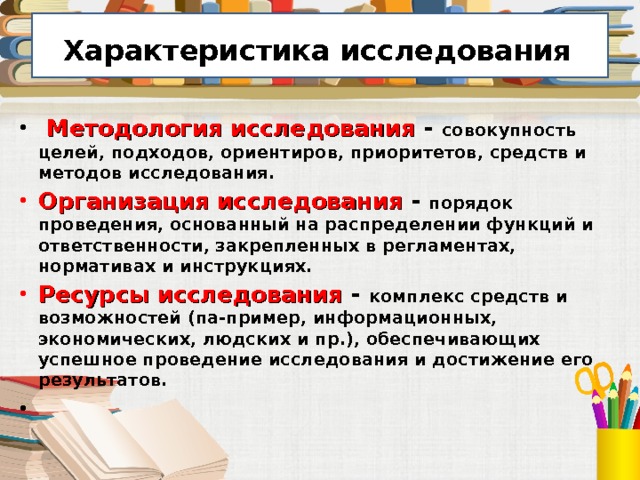  Характеристика исследования   Методология исследования - совокупность целей, подходов, ориентиров, приоритетов, средств и методов исследования. Организация исследования - порядок проведения, основанный на распределении функций и ответственности, закрепленных в регламентах, нормативах и инструкциях. Ресурсы исследования - комплекс средств и возможностей (па-пример, информационных, экономических, людских и пр.), обеспечивающих успешное проведение исследования и достижение его результатов. 