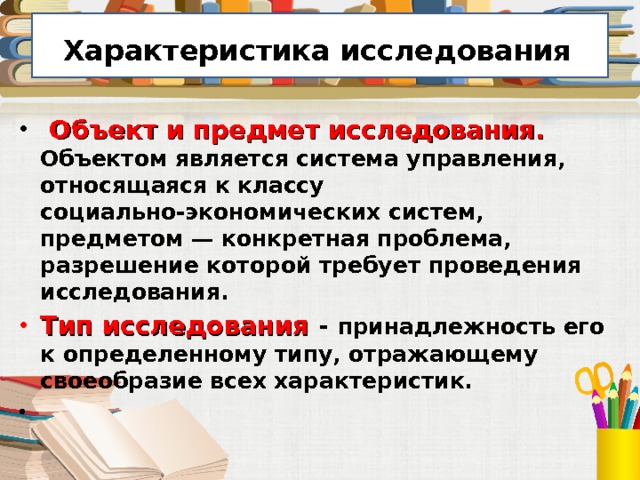  Характеристика исследования   Объект и предмет исследования. Объектом является система управления, относящаяся к классу социально-экономических систем, предметом — конкретная проблема, разрешение которой требует проведения исследования. Тип исследования - принадлежность его к определенному типу, отражающему своеобразие всех характеристик. 