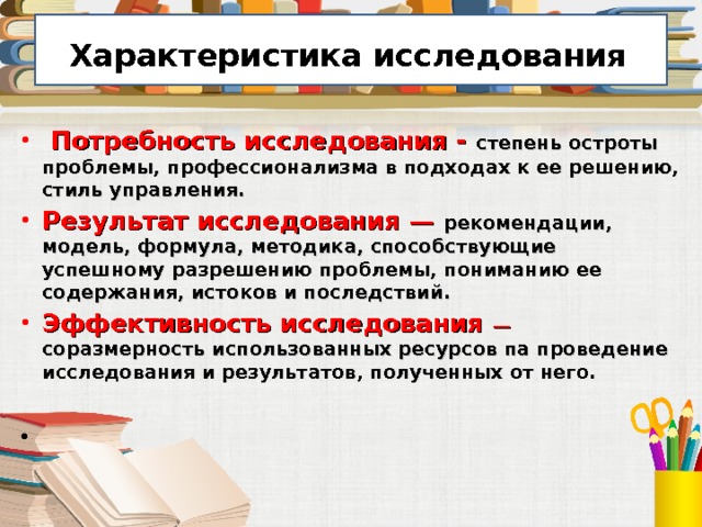  Характеристика исследования   Потребность исследования - степень остроты проблемы, профессионализма в подходах к ее решению, стиль управления. Результат исследования — рекомендации, модель, формула, методика, способствующие успешному разрешению проблемы, пониманию ее содержания, истоков и последствий. Эффективность исследования — соразмерность использованных ресурсов па проведение исследования и результатов, полученных от него.  