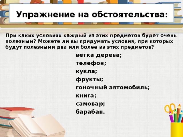  Упражнение на обстоятельства:  При каких условиях каждый из этих предметов будет очень полезным? Можете ли вы придумать условия, при которых будут полезными два или более из этих предметов?  ветка дерева;  телефон;  кукла;  фрукты;  гоночный автомобиль;  книга;  самовар;  барабан. 