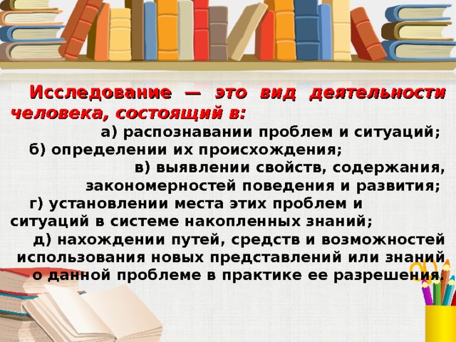 Исследование — это вид деятельности человека, состоящий в: а) распознавании проблем и ситуаций; б) определении их происхождения; в) выявлении свойств, содержания, закономерностей поведения и развития; г) установлении места этих проблем и ситуаций в системе накопленных знаний; д) нахождении путей, средств и возможностей использования новых представлений или знаний о данной проблеме в практике ее разрешения. 