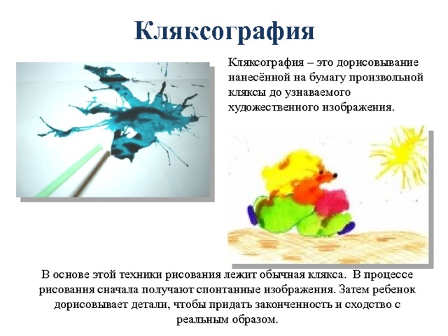 Кляксография Кляксография – это дорисовывание нанесённой на бумагу произвольной кляксы до узнаваемого художественного изображения.   В основе этой техники рисования лежит обычная клякса.  В процессе рисования сначала получают спонтанные изображения. Затем ребенок дорисовывает детали, чтобы придать законченность и сходство с реальным образом. 