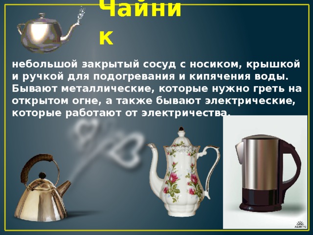 Чайник небольшой закрытый сосуд с носиком, крышкой и ручкой для подогревания и кипячения воды. Бывают металлические, которые нужно греть на открытом огне, а также бывают электрические, которые работают от электричества. 