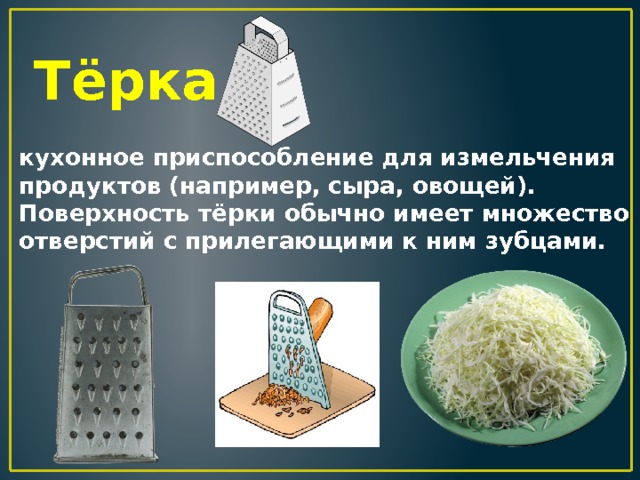 Тёрка кухонное приспособление для измельчения продуктов (например, сыра, овощей). Поверхность тёрки обычно имеет множество отверстий с прилегающими к ним зубцами. 