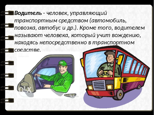 Водитель - человек, управляющий транспортным средством (автомобиль, повозка, автобус и др.). Кроме того, водителем называют человека, который учит вождению, находясь непосредственно в транспортном средстве. 