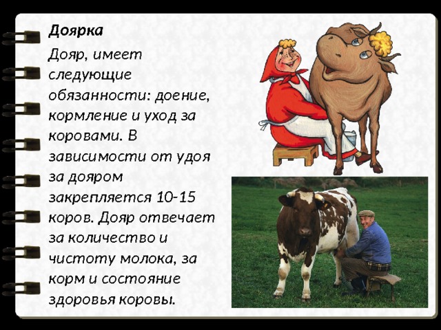 Доярка Дояр, имеет следующие обязанности: доение, кормление и уход за коровами. В зависимости от удоя за дояром закрепляется 10-15 коров. Дояр отвечает за количество и чистоту молока, за корм и состояние здоровья коровы. 