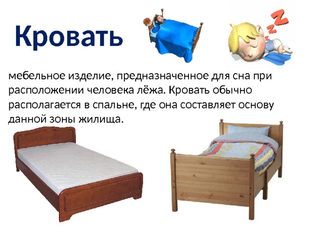 Кровать мебельное изделие, предназначенное для сна при расположении человека лёжа. Кровать обычно располагается в спальне, где она составляет основу данной зоны жилища. 