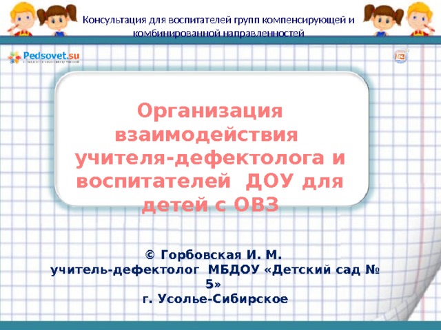 Консультация для воспитателей групп компенсирующей и комбинированной направленностей Организация взаимодействия учителя-дефектолога и воспитателей ДОУ для детей с ОВЗ  © Горбовская И. М. учитель-дефектолог МБДОУ «Детский сад № 5» г. Усолье-Сибирское 