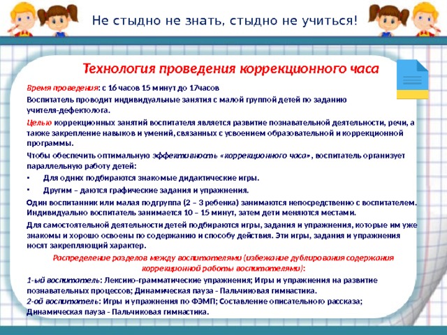 Не стыдно не знать, стыдно не учиться! Технология проведения коррекционного часа Время проведения : с 16 часов 15 минут до 17часов Воспитатель проводит индивидуальные занятия с малой группой детей по заданию учителя-дефектолога. Целью  коррекционных занятий воспитателя является развитие познавательной деятельности, речи, а также закрепление навыков и умений, связанных с усвоением образовательной и коррекционной программы. Чтобы обеспечить оптимальную эффективность «коррекционного часа» , воспитатель организует параллельную работу детей: Для одних подбираются знакомые дидактические игры. Другим – даются графические задания и упражнения. Один воспитанник или малая подгруппа (2 – 3 ребенка) занимаются непосредственно с воспитателем. Индивидуально воспитатель занимается 10 – 15 минут, затем дети меняются местами. Для самостоятельной деятельности детей подбираются игры, задания и упражнения, которые им уже знакомы и хорошо освоены по содержанию и способу действия. Эти игры, задания и упражнения носят закрепляющий характер. Распределение разделов между воспитателями (избежание дублирования содержания коррекционной работы воспитателями): 1-ый воспитатель: Лексико-грамматические упражнения; Игры и упражнения на развитие познавательных процессов; Динамическая пауза - Пальчиковая гимнастика.  2-ой воспитатель: Игры и упражнения по ФЭМП; Составление описательного рассказа; Динамическая пауза - Пальчиковая гимнастика.  