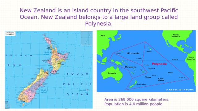 New Zealand is an island country in the southwest Pacific Ocean. New Zealand belongs to a large land group called Polynesia. Area is 269 000 square kilometers. Population is 4,6 million people 