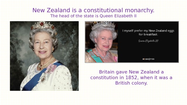 New Zealand is a constitutional monarchy.  The head of the state is Queen Elizabeth II   Britain gave New Zealand a constitution in 1852, when it was a British colony. 