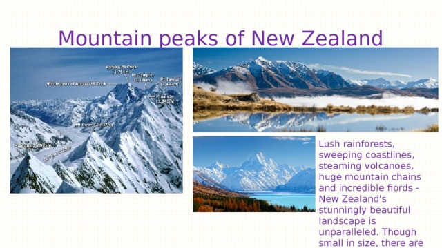 Mountain peaks of New Zealand Lush rainforests, sweeping coastlines, steaming volcanoes, huge mountain chains and incredible fiords - New Zealand's stunningly beautiful landscape is unparalleled. Though small in size, there are numerous natural wonders that find home. 
