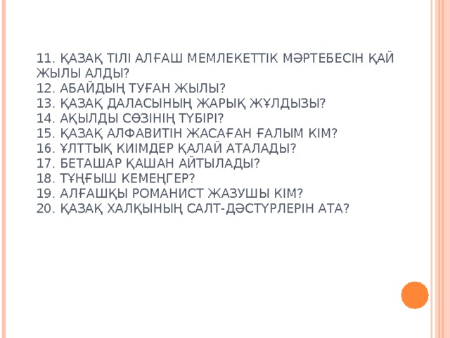 11. ҚАЗАҚ ТІЛІ АЛҒАШ МЕМЛЕКЕТТІК МӘРТЕБЕСІН ҚАЙ ЖЫЛЫ АЛДЫ?  12. АБАЙДЫҢ ТУҒАН ЖЫЛЫ?  13. ҚАЗАҚ ДАЛАСЫНЫҢ ЖАРЫҚ ЖҰЛДЫЗЫ?  14. АҚЫЛДЫ СӨЗІНІҢ ТҮБІРІ?  15. ҚАЗАҚ АЛФАВИТІН ЖАСАҒАН ҒАЛЫМ КІМ?  16. ҰЛТТЫҚ КИІМДЕР ҚАЛАЙ АТАЛАДЫ?  17. БЕТАШАР ҚАШАН АЙТЫЛАДЫ?  18. ТҰҢҒЫШ КЕМЕҢГЕР?  19. АЛҒАШҚЫ РОМАНИСТ ЖАЗУШЫ КІМ?  20. ҚАЗАҚ ХАЛҚЫНЫҢ САЛТ-ДӘСТҮРЛЕРІН АТА?   