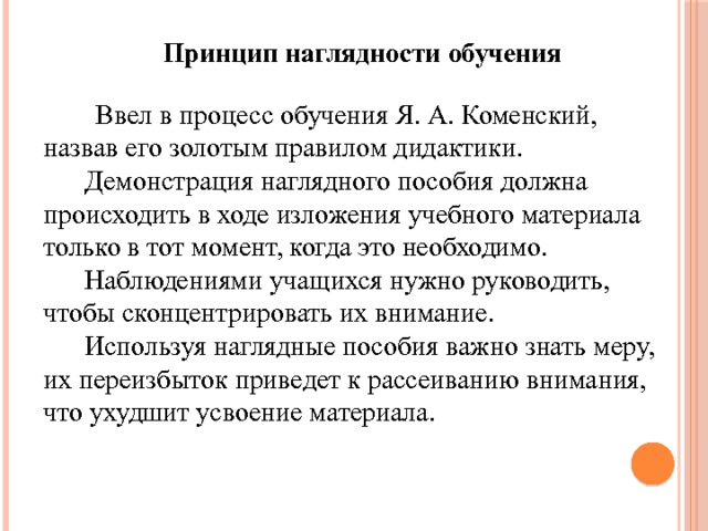 Принцип наглядности обучения  Ввел в процесс обучения Я. А. Коменский, назвав его золотым правилом дидактики.  Демонстрация наглядного пособия должна происходить в ходе изложения учебного материала только в тот момент, когда это необходимо.  Наблюдениями учащихся нужно руководить, чтобы сконцентрировать их внимание.  Используя наглядные пособия важно знать меру, их переизбыток приведет к рассеиванию внимания, что ухудшит усвоение материала. 