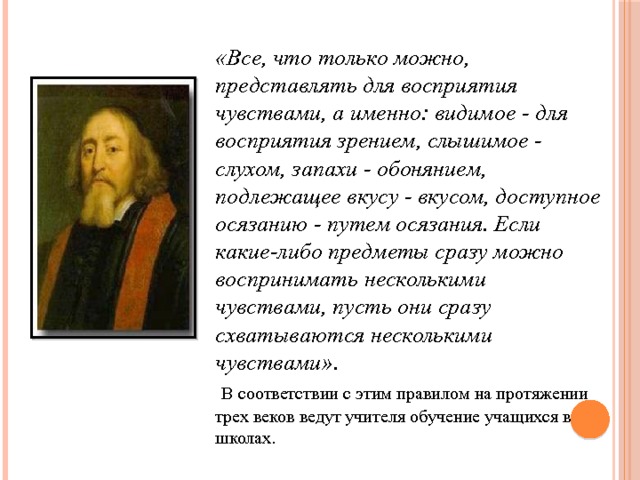 «Все, что только можно, представлять для восприятия чувствами, а именно: видимое - для восприятия зрением, слышимое - слухом, запахи - обонянием, подлежащее вкусу - вкусом, доступное осязанию - путем осязания. Если какие-либо предметы сразу можно воспринимать несколькими чувствами, пусть они сразу схватываются несколькими чувствами» .  В соответствии с этим правилом на протяжении трех веков ведут учителя обучение учащихся в школах. 