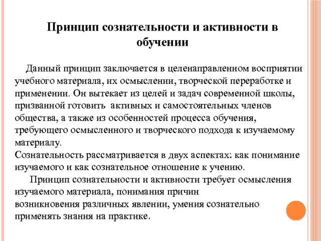 Принцип сознательности и активности в обучении  Данный принцип заключается в целенаправленном восприятии учебного материала, их осмыслении, творческой переработке и применении. Он вытекает из целей и задач современной школы, призванной готовить активных и самостоятельных членов общества, а также из особенностей процесса обучения, требующего осмысленного и творческого подхода к изучаемому материалу. Сознательность рассматривается в двух аспектах: как по­нимание изучаемого и как сознательное отношение к учению.   Принцип сознательности и активности требует осмысления изучаемого материала, понимания причин  возникновения различных явлении, умения сознательно при­менять знания на практике . 