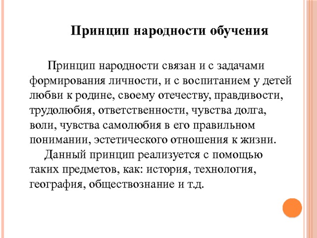 Принцип народности обучения  Принцип народности связан и с задачами формирования личности, и с воспитанием у детей любви к родине, своему отечеству, правдивости, трудолюбия, ответственности, чувства долга, воли, чувства самолюбия в его правильном понимании, эстетического отношения к жизни.  Данный принцип реализуется с помощью таких предметов, как: история, технология, география, обществознание и т.д. 