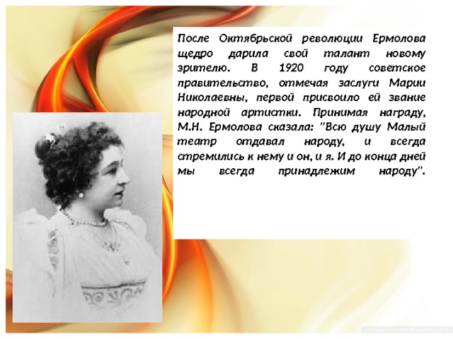 После Октябрьской революции Ермолова щедро дарила свой талант новому зрителю. В 1920 году советское правительство, отмечая заслуги Марии Николаевны, первой присвоило ей звание народной артистки. Принимая награду, М.Н. Ермолова сказала: 