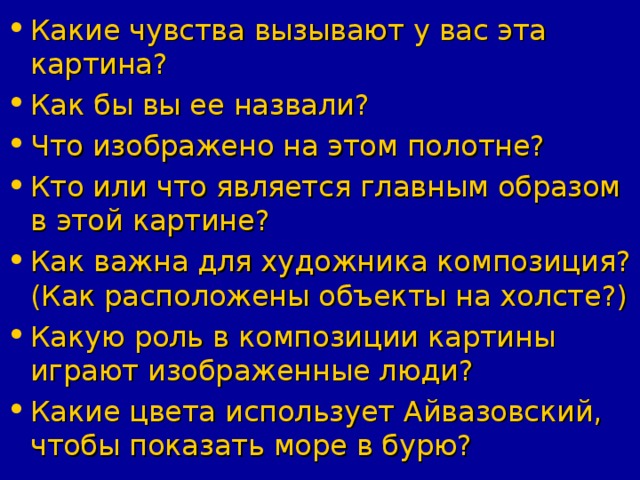 Какие чувства вызывают у вас эта картина? Как бы вы ее назвали? Что изображено на этом полотне? Кто или что является главным образом в этой картине? Как важна для художника композиция? (Как расположены объекты на холсте?) Какую роль в композиции картины играют изображенные люди? Какие цвета использует Айвазовский, чтобы показать море в бурю?