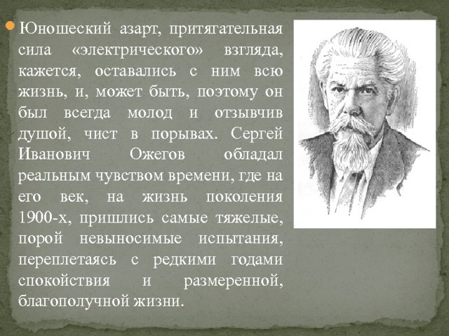 Юношеский азарт, притягательная сила «электрического» взгляда, кажется, оставались с ним всю жизнь, и, может быть, поэтому он был всегда молод и отзывчив душой, чист в порывах. Сергей Иванович Ожегов обладал реальным чувством времени, где на его век, на жизнь поколения 1900-х, пришлись самые тяжелые, порой невыносимые испытания, переплетаясь с редкими годами спокойствия и размеренной, благополучной жизни. 