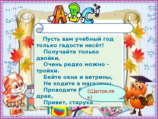 Пусть вам учебный год только гадости несёт!     Получайте только двойки,     Очень редко можно – тройки.     Бейте окна и витрины,     Не ходите в магазины,     Проводите больше драк,     Привет, старуха …. (Шапокляк)