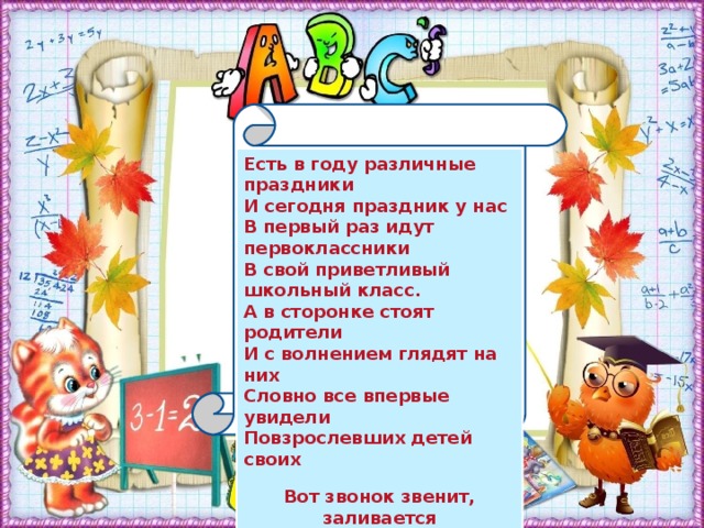 Есть в году различные праздники И сегодня праздник у нас В первый раз идут первоклассники В свой приветливый школьный класс. А в сторонке стоят родители И с волнением глядят на них Словно все впервые увидели Повзрослевших детей своих  Вот звонок звенит, заливается Смолкли детские голоса, У ребят сейчас начинается Жизни новая полоса !