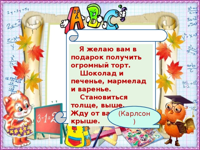 Я желаю вам в подарок получить огромный торт.     Шоколад и печенье, мармелад и варенье.     Становиться толще, выше. Жду от вас ответ на крыше. (Карлсон)