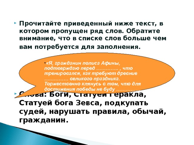 ЗАДАНИЕ: Прочитайте приведенный ниже текст, в котором пропущен ряд слов. Обратите внимание, что в списке слов больше чем вам потребуется для заполнения.      Слова: Боги, Статуей Геракла, Статуей бога Зевса, подкупать судей, нарушать правила, обычай, гражданин. «Я, гражданин полиса Афины, подтверждаю перед ………….. , что тренировался, как требуют древние …………… великого праздника. Торжественно клянусь в том, что для достижения победы не буду …………….  