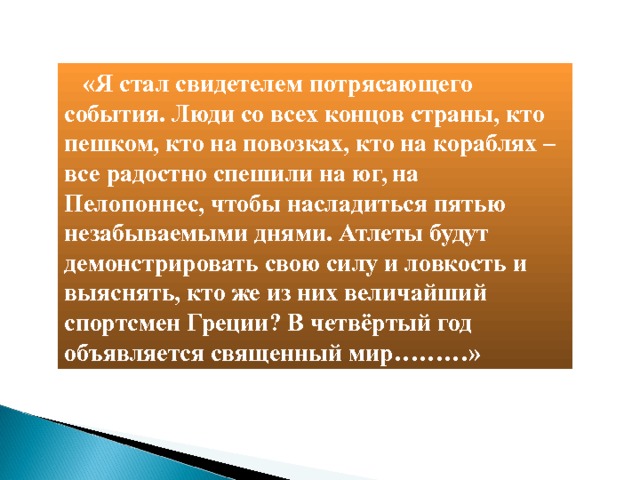  «Я стал свидетелем потрясающего события. Люди со всех концов страны, кто пешком, кто на повозках, кто на кораблях – все радостно спешили на юг, на Пелопоннес, чтобы насладиться пятью незабываемыми днями. Атлеты будут демонстрировать свою силу и ловкость и выяснять, кто же из них величайший спортсмен Греции? В четвёртый год объявляется священный мир………» 