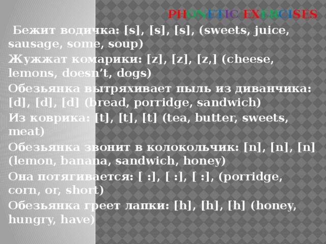 PH ON ET IC EX ER CI SES  Бежит водичка: [s], [s], [s], (sweets, juice, sausage, some, soup) Жужжат комарики: [z], [z], [z,] (cheese, lemons, doesn’t, dogs) Обезьянка вытряхивает пыль из диванчика: [d], [d], [d] (bread, porridge, sandwich) Из коврика: [t], [t], [t] (tea, butter, sweets, meat) Обезьянка звонит в колокольчик: [n], [n], [n] (lemon, banana, sandwich, honey) Она потягивается: [ :], [ :], [ :], (porridge, corn, or, short) Обезьянка греет лапки: [h], [h], [h] (honey, hungry, have)