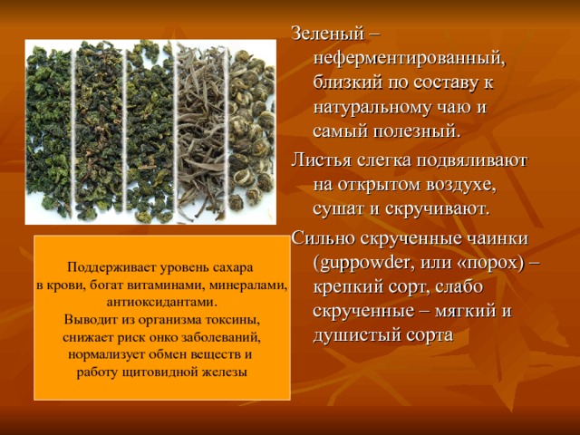 Зеленый – неферментированный, близкий по составу к натуральному чаю и самый полезный. Листья слегка подвяливают на открытом воздухе, сушат и скручивают. Сильно скрученные чаинки ( guppowder , или «порох) – крепкий сорт, слабо скрученные – мягкий и душистый сорта Поддерживает уровень сахара в крови, богат витаминами, минералами, антиоксидантами. Выводит из организма токсины, снижает риск онко заболеваний, нормализует обмен веществ и работу щитовидной железы 