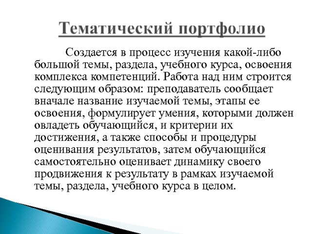  Создается в процесс изучения какой-либо большой темы, раздела, учебного курса, освоения комплекса компетенций. Работа над ним строится следующим образом: преподаватель сообщает вначале название изучаемой темы, этапы ее освоения, формулирует умения, которыми должен овладеть обучающийся, и критерии их достижения, а также способы и процедуры оценивания результатов, затем обучающийся самостоятельно оценивает динамику своего продвижения к результату в рамках изучаемой темы, раздела, учебного курса в целом. 