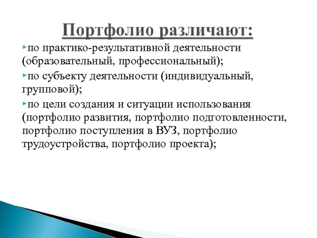 по практико-результативной деятельности (образовательный, профессиональный); по субъекту деятельности (индивидуальный, групповой); по цели создания и ситуации использования (портфолио развития, портфолио подготовленности, портфолио поступления в ВУЗ, портфолио трудоустройства, портфолио проекта); 