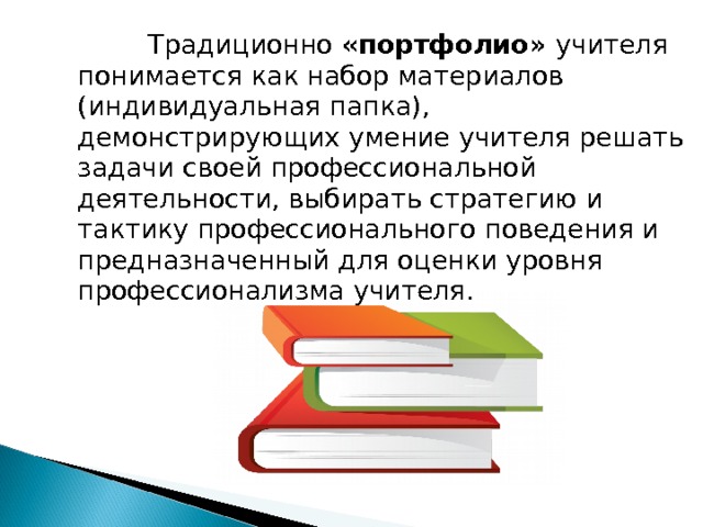  Традиционно «портфолио» учителя понимается как набор материалов (индивидуальная папка), демонстрирующих умение учителя решать задачи своей профессиональной деятельности, выбирать стратегию и тактику профессионального поведения и предназначенный для оценки уровня профессионализма учителя. 