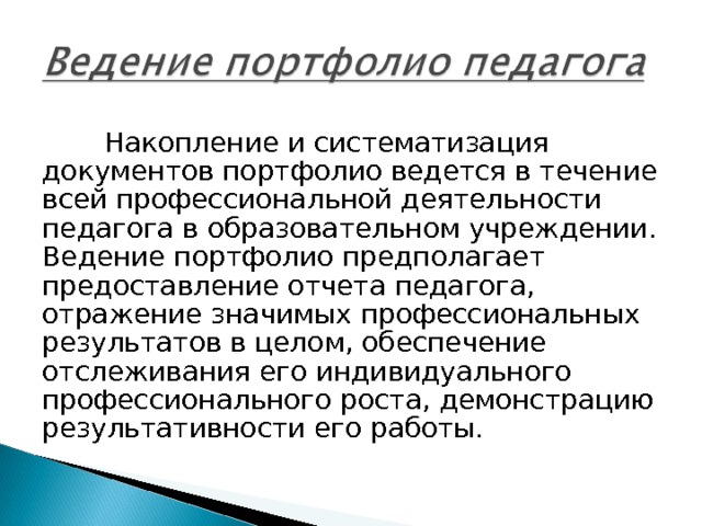 Накопление и систематизация документов портфолио ведется в течение всей профессиональной деятельности педагога в образовательном учреждении. Ведение портфолио предполагает предоставление отчета педагога, отражение значимых профессиональных результатов в целом, обеспечение отслеживания его индивидуального профессионального роста, демонстрацию результативности его работы. 