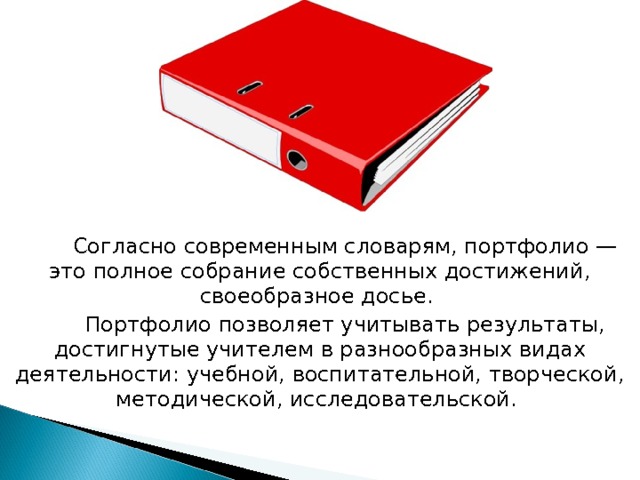 Согласно современным словарям, портфолио — это полное собрание собственных достижений, своеобразное досье. Портфолио позволяет учитывать результаты, достигнутые учителем в разнообразных видах деятельности: учебной, воспитательной, творческой, методической, исследовательской. 