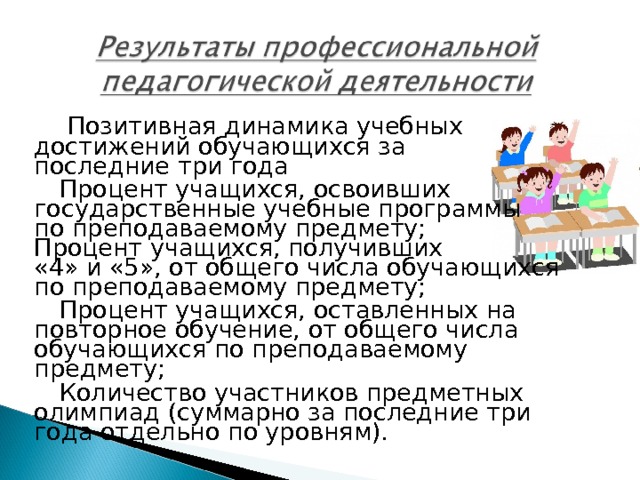  Позитивная динамика учебных достижений обучающихся за последние три года Процент учащихся, освоивших государственные учебные программы по преподаваемому предмету; Процент учащихся, получивших «4» и «5», от общего числа обучающихся по преподаваемому предмету; Процент учащихся, оставленных на повторное обучение, от общего числа обучающихся по преподаваемому предмету; Количество участников предметных олимпиад (суммарно за последние три года отдельно по уровням). 