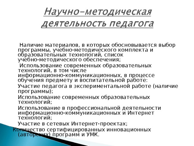    Наличие материалов, в которых обосновывается выбор программы, учебно-методического комплекта и образовательных технологий, список учебно-методического обеспечения;    Использование современных образовательных технологий, в том числе информационно-коммуникационных, в процессе обучения предмету и воспитательной работе:   Участие педагога в экспериментальной работе (наличие программы);   Использование современных образовательных технологий;   Использование в профессиональной деятельности информационно-коммуникационных и Интернет технологий;   Участие в сетевых Интернет-проектах; Количество сертифицированных инновационных (авторских) программ и УМК. 