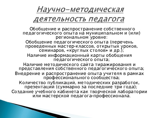   Обобщение и распространение собственного педагогического опыта на муниципальном и (или) региональном уровне: Обобщение педагогического опыта (перечень проведенных мастер-классов, открытых уроков, семинаров, «круглых столов» и др.); Наличие информационный карты обобщения педагогического опыта; Наличие методического сайта тиражирования и представления собственного педагогического опыта; Внедрение и распространение опыта учителя в рамках профессионального сообщества; Количество публикаций, методических разработок, презентаций (суммарно за последние три года); Создание учебного кабинета как творческой лаборатории или мастерской педагога-профессионала. 