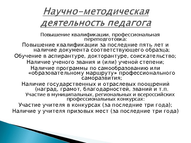 Повышение квалификации, профессиональная переподготовка: Повышение квалификации, профессиональная переподготовка: Повышение квалификации за последние пять лет и наличие документа соответствующего образца; Обучение в аспирантуре, докторантуре, соискательство; Наличие ученого звания и (или) ученой степени; Наличие программы по самообразованию или «образовательному маршруту» профессионального саморазвития; Наличие государственных и отраслевых поощрений (наград, грамот, благодарностей, званий и т.п. Участие в муниципальных, региональных и всероссийских профессиональных конкурсах: Участие в муниципальных, региональных и всероссийских профессиональных конкурсах: Участие учителя в конкурсах (за последние три года); Наличие у учителя призовых мест (за последние три года) 