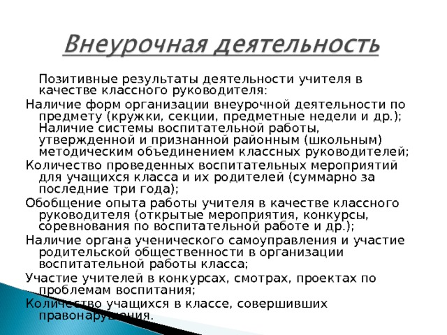  Позитивные результаты деятельности учителя в качестве классного руководителя: Наличие форм организации внеурочной деятельности по предмету (кружки, секции, предметные недели и др.); Наличие системы воспитательной работы, утвержденной и признанной районным (школьным) методическим объединением классных руководителей; Количество проведенных воспитательных мероприятий для учащихся класса и их родителей (суммарно за последние три года); Обобщение опыта работы учителя в качестве классного руководителя (открытые мероприятия, конкурсы, соревнования по воспитательной работе и др.); Наличие органа ученического самоуправления и участие родительской общественности в организации воспитательной работы класса; Участие учителей в конкурсах, смотрах, проектах по проблемам воспитания; Количество учащихся в классе, совершивших правонарушения. 