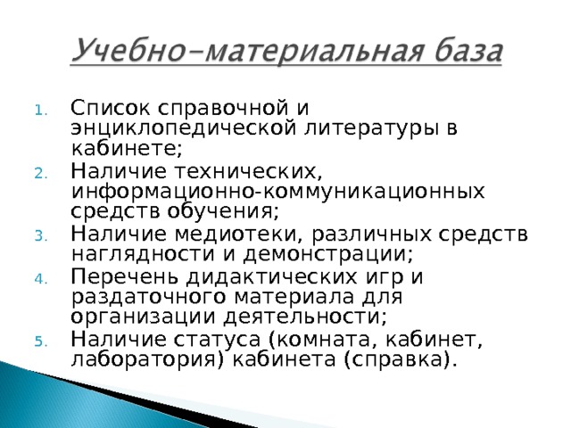 Список справочной и энциклопедической литературы в кабинете; Наличие технических, информационно-коммуникационных средств обучения; Наличие медиотеки, различных средств наглядности и демонстрации; Перечень дидактических игр и раздаточного материала для организации деятельности; Наличие статуса (комната, кабинет, лаборатория) кабинета (справка). 