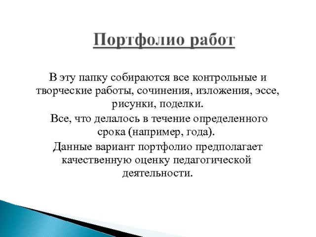 В эту папку собираются все контрольные и творческие работы, сочинения, изложения, эссе, рисунки, поделки.  Все, что делалось в течение определенного срока (например, года). Данные вариант портфолио предполагает качественную оценку педагогической деятельности. 