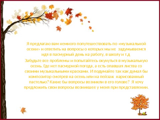 Я предлагаю вам немного попутешествовать по «музыкальной осени» и ответить на вопросы о которых мы не задумываемся идя в пасмурный день на работу, в школу и т.д Забудьте все проблемы и попытайтесь окунуться в музыкальную осень. Где нет пасмурной погода, а есть опавшая листва со своими музыкальными красками. И подумайте так как думал бы композитор смотрев на осень или на пейзаж нарисованный пастелью? Какие бы вопросы возникли в его голове? Я хочу предложить свои вопросы возникшее у меня при представлении. 